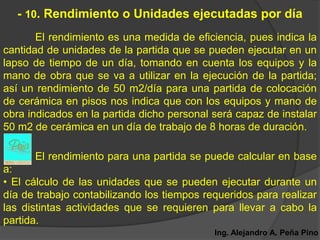 - 10. Rendimiento o Unidades ejecutadas por día
       El rendimiento es una medida de eficiencia, pues indica la
cantidad de unidades de la partida que se pueden ejecutar en un
lapso de tiempo de un día, tomando en cuenta los equipos y la
mano de obra que se va a utilizar en la ejecución de la partida;
así un rendimiento de 50 m2/día para una partida de colocación
de cerámica en pisos nos indica que con los equipos y mano de
obra indicados en la partida dicho personal será capaz de instalar
50 m2 de cerámica en un día de trabajo de 8 horas de duración.

      El rendimiento para una partida se puede calcular en base
a:
• El cálculo de las unidades que se pueden ejecutar durante un
día de trabajo contabilizando los tiempos requeridos para realizar
las distintas actividades que se requieren para llevar a cabo la
partida.
                                            Ing. Alejandro A. Peña Pino
 