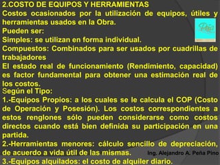 2.COSTO DE EQUIPOS Y HERRAMIENTAS
Costos ocasionados por la utilización de equipos, útiles y
herramientas usados en la Obra.
Pueden ser:
Simples: se utilizan en forma individual.
Compuestos: Combinados para ser usados por cuadrillas de
trabajadores
El estado real de funcionamiento (Rendimiento, capacidad)
es factor fundamental para obtener una estimación real de
los costos.
Según el Tipo:
1.-Equipos Propios: a los cuales se le calcula el COP (Costo
de Operación y Posesión). Los costos correspondientes a
estos renglones sólo pueden considerarse como costos
directos cuando está bien definida su participación en una
partida.
2.-Herramientas menores: cálculo sencillo de depreciación,
de acuerdo a vida útil de las mismas.      Ing. Alejandro A. Peña Pino
3.-Equipos alquilados: el costo de alquiler diario.
 