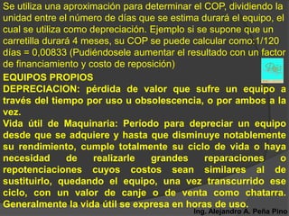 Se utiliza una aproximación para determinar el COP, dividiendo la
unidad entre el número de días que se estima durará el equipo, el
cual se utiliza como depreciación. Ejemplo si se supone que un
carretilla durará 4 meses, su COP se puede calcular como:1/120
días = 0,00833 (Pudiéndosele aumentar el resultado con un factor
de financiamiento y costo de reposición)
EQUIPOS PROPIOS
DEPRECIACION: pérdida de valor que sufre un equipo a
través del tiempo por uso u obsolescencia, o por ambos a la
vez.
Vida útil de Maquinaria: Período para depreciar un equipo
desde que se adquiere y hasta que disminuye notablemente
su rendimiento, cumple totalmente su ciclo de vida o haya
necesidad        de   realizarle   grandes     reparaciones     o
repotenciaciones cuyos costos sean similares al de
sustituirlo, quedando el equipo, una vez transcurrido ese
ciclo, con un valor de canje o de venta como chatarra.
Generalmente la vida útil se expresa en horas de uso.
                                           Ing. Alejandro A. Peña Pino
 