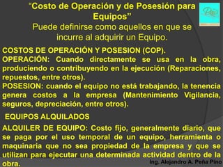 “Costo de Operación y de Posesión para
                        Equipos”
         Puede definirse como aquellos en que se
              incurre al adquirir un Equipo.
COSTOS DE OPERACIÓN Y POSESION (COP).
OPERACIÓN: Cuando directamente se usa en la obra,
produciendo o contribuyendo en la ejecución (Reparaciones,
repuestos, entre otros).
POSESION: cuando el equipo no está trabajando, la tenencia
genera costos a la empresa (Mantenimiento Vigilancia,
seguros, depreciación, entre otros).
EQUIPOS ALQUILADOS
ALQUILER DE EQUIPO: Costo fijo, generalmente diario, que
se paga por el uso temporal de un equipo, herramienta o
maquinaria que no sea propiedad de la empresa y que se
utilizan para ejecutar una determinada actividad dentro de la
obra.                                    Ing. Alejandro A. Peña Pino
 