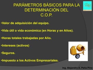 PARÁMETROS BÁSICOS PARA LA
            DETERMINACIÓN DEL
                  C.O.P.
•Valor de adquisición del equipo.

•Vida útil o vida económica (en Horas y en Años).

•Horas totales trabajadas por Año.

•Intereses (activos)

•Seguros.

•Impuesto a los Activos Empresariales.

                                         Ing. Alejandro A. Peña Pino
 
