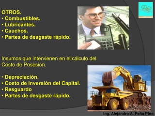 OTROS.
• Combustibles.
• Lubricantes.
• Cauchos.
• Partes de desgaste rápido.



Insumos que intervienen en el cálculo del
Costo de Posesión.

• Depreciación.
• Costo de Inversión del Capital.
• Resguardo
• Partes de desgaste rápido.


                                            Ing. Alejandro A. Peña Pino
 