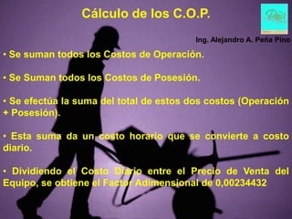 Cálculo de los C.O.P.
                                         Ing. Alejandro A. Peña Pino

• Se suman todos los Costos de Operación.

• Se Suman todos los Costos de Posesión.

• Se efectúa la suma del total de estos dos costos (Operación
+ Posesión).

• Esta suma da un costo horario que se convierte a costo
diario.

• Dividiendo el Costo Diario entre el Precio de Venta del
Equipo, se obtiene el Factor Adimensional de 0,00234432
 