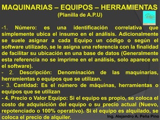 MAQUINARIAS – EQUIPOS – HERRAMIENTAS
                        (Planilla de A.P.U)

-1. Número: es una identificación correlativa que
simplemente ubica el insumo en el análisis. Adicionalmente
se suele asignar a cada Equipo un código o según el
software utilizado, se le asigna una referencia con la finalidad
de facilitar su ubicación en una base de datos (Generalmente
esta referencia no se imprime en el análisis, solo aparece en
el software).
- 2. Descripción: Denominación de las maquinarias,
herramientas o equipos que se utilizan.
- 3. Cantidad: Es el número de máquinas, herramientas o
equipos que se utilizan
- 4. Precio o Valor Equipo: Si el equipo es propio, se coloca el
costo de adquisición del equipo o su precio actual (Nuevo,
repotenciado o 100% operativo). Si el equipo es alquilado, se
coloca el precio de alquiler.              Ing. Alejandro A. Peña Pino
 