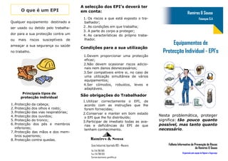 A selecção dos EPI’s deverá ter
      O que é um EPI                     em conta:                                                           Ramires & Sousa
                                          1. Os riscos a que está exposto o tra-                                            Faianças S.A
Qualquer equipamento destinado a          balhador;
ser usado ou detido pelo trabalha-        2. As condições em que trabalha;
                                          3. A parte do corpo a proteger;
dor para a sua protecção contra um        4. As características do próprio traba-
ou   mais   riscos   susceptíveis   de    lhador.
ameaçar a sua segurança ou saúde
                                                                                              Equipamentos de
                                         Condições para a sua utilização
no trabalho.                                                                             Protecção Individual - EPI’s
                                          1.Devem proporcionar uma protecção
                                          eficaz;
                                          2.Não devem ocasionar riscos adicio-
                                          nais nem danos desnecessários;
                                          3.Ser compativeis entre si, no caso de
                                          uma utilização simultânea de vários
                                          equipamentos;
                                          4.Ser cómodos, robustos, leves e
                                          adaptáveis.
       Principais tipos de
      protecção individual
                                         São obrigações do Trabalhador
                                          1.Utilizar correctamente o EPI, de
1. Protecção da cabeça;                    acordo com as instruções que lhe
2. Protecção dos olhos e rosto;            forem fornecidas;
3. Protecção das vias respiratórias;      2.Conservar e manter em bom estado
4. Protecção dos ouvidos;                                                               Nesta problemática, proteger
                                           o EPI que lhe foi distribuído;
5. Protecção do tronco;                   3.Participar de imediato todas as ava-        significa: tão pouco quanto
6. Protecção dos pés e membros             rias e deficiências do EPI de que            possível, mas tanto quanto
   inferiores;                             tenham conhecimento.                         necessário.
7. Protecção das mãos e dos mem-
   bros superiores;
8. Protecção contra quedas.                   Ramires & Sousa
                                              Zona Industrial, Apartado 183 – Maceira       Folheto Informativo de Prevenção de Riscos
                                                                                                                    da Ramires & Sousa
                                              Tel: 244 788 000
                                              Fax: 244 788 033                                         Organizado pela equipe de Higiene e Segurança
                                              Correio electrónico: geral@rs.pt
 