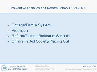 Preventive agencies and Reform Schools 1850-1890




   Cottage/Family System
   Probation
   Reform/Training/Industrial Schools
   Children’s Aid Society/Placing Out




                   40 Boardman Place                                   www.cjcj.org
                   San Francisco, CA 94103   © Center on Juvenile and Criminal Justice 2013
 