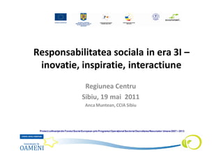 Responsabilitatea sociala in era 3I –
 inovatie, inspiratie, interactiune
                                     Regiunea Centru
                                    Sibiu, 19 mai 2011
                                       Anca Muntean, CCIA Sibiu




 Proiect cofinanţat din Fondul Social European prin Programul Operaţional Sectorial Dezvoltarea Resurselor Umane 2007 – 2013
 