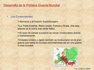 Desarrollo de la Primera Guerra Mundial
• Los Contendientes.
Alemania y el Imperio Austrohúngaro.
La Triple Entente: Reino Unido, Francia y Rusia. (Ha esta
alianza se le uniría mas tarde Italia)
El resto de países europeos se verían involucrados directa
o indirectamente.
Estados Unidos y Japón también se involucraron en la gran
guerra que había en Europa convirtiéndose así en una guerra
a nivel mundial.
Fco. J. Cuenca Villalba
 
