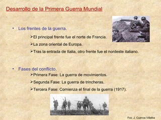 Desarrollo de la Primera Guerra Mundial
• Los frentes de la guerra.
• Fases del conflicto.
Fco. J. Cuenca Villalba
El principal frente fue el norte de Francia.
La zona oriental de Europa.
Tras la entrada de Italia, otro frente fue el nordeste italiano.
Primera Fase: La guerra de movimientos.
Segunda Fase: La guerra de trincheras.
Tercera Fase: Comienza el final de la guerra (1917).
 
