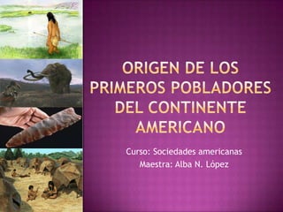 Origen de Los primeros pobladores del continente americano Curso: Sociedades americanas  Maestra: Alba N. López 