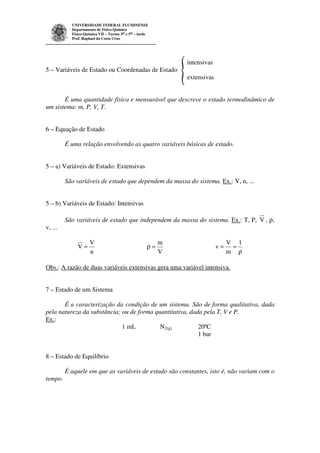 UNIVERSIDADE FEDERAL FLUMINENSE 
Departamento de Físico-Química 
Físico-Química VII – Turma 3as e 5as – tarde 
Prof. Raphael da Costa Cruz 
intensivas 
5 – Variáveis de Estado ou Coordenadas de Estado 
extensivas 
É uma quantidade física e mensurável que descreve o estado termodinâmico de 
um sistema: m, P, V, T. 
6 – Equação de Estado 
É uma relação envolvendo as quatro variáveis básicas de estado. 
5 – a) Variáveis de Estado: Extensivas 
São variáveis de estado que dependem da massa do sistema. Ex.: V, n, ... 
5 – b) Variáveis de Estado: Intensivas 
São variáveis de estado que independem da massa do sistema. Ex.: T, P, V , r, 
v, ... 
V 
n 
V = 
m 
V 
r = 
r 
V 
= = 
1 
m 
v 
Obs.: A razão de duas variáveis extensivas gera uma variável intensiva. 
7 – Estado de um Sistema 
É a caracterização da condição de um sistema. São de forma qualitativa, dada 
pela natureza da substância; ou de forma quantitativa, dada pela T, V e P. 
Ex.: 
1 mL N2(g) 20ºC 
1 bar 
8 – Estado de Equilíbrio 
É aquele em que as variáveis de estado são constantes, isto é, não variam com o 
tempo. 
 