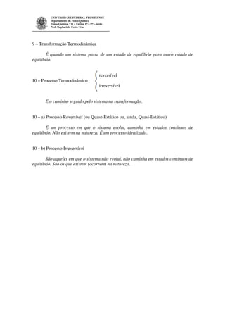 UNIVERSIDADE FEDERAL FLUMINENSE 
Departamento de Físico-Química 
Físico-Química VII – Turma 3as e 5as – tarde 
Prof. Raphael da Costa Cruz 
9 – Transformação Termodinâmica 
É quando um sistema passa de um estado de equilíbrio para outro estado de 
equilíbrio. 
reversível 
10 – Processo Termodinâmico 
irreversível 
É o caminho seguido pelo sistema na transformação. 
10 – a) Processo Reversível (ou Quase-Estático ou, ainda, Quasi-Estático) 
É um processo em que o sistema evolui, caminha em estados contínuos de 
equilíbrio. Não existem na natureza. É um processo idealizado. 
10 – b) Processo Irreversível 
São aqueles em que o sistema não evolui, não caminha em estados contínuos de 
equilíbrio. São os que existem (ocorrem) na natureza. 
