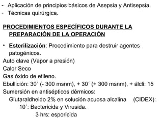 Aplicación de principios básicos de Asepsia y Antisepsia. Técnicas quirúrgica. PROCEDIMIENTOS ESPECÍFICOS DURANTE LA PREPARACIÓN DE LA OPERACIÓN Esterilización : Procedimiento para destruir agentes patogénicos. Auto clave (Vapor a presión) Calor Seco Gas óxido de etileno. Ebullición: 30´ (- 300 msnm), + 30´ (+ 300 msnm), + álcli: 15 Sumersión en antisépticos dérmicos: Glutaraldheido 2% en solución acuosa alcalina  (CIDEX):  10´: Bactericida y Virusida. 3 hrs: esporicida  