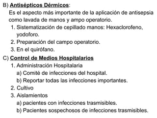 B)  Antisépticos Dérmicos : Es el aspecto más importante de la aplicación de antisepsia como lavada de manos y ampo operatorio. Sistematización de cepillado manos: Hexaclorofeno, yodoforo. Preparación del campo operatorio. En el quirófano. C)  Control de Medios Hospitalarios Administración Hospitalaria a) Comité de infecciones del hospital. b) Reportar todas las infecciones importantes. 2. Cultivo 3. Aislamientos a) pacientes con infecciones trasmisibles. b) Pacientes sospechosos de infecciones trasmisibles.  
