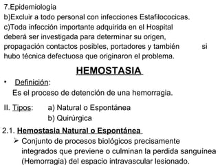 7.Epidemiología Excluir a todo personal con infecciones Estafilococicas. Toda infección importante adquirida en el Hospital  deberá ser investigada para determinar su origen,  propagación contactos posibles, portadores y también  si hubo técnica defectuosa que originaron el problema. HEMOSTASIA   Definición : Es el proceso de detención de una hemorragia. II.  Tipos : a) Natural o Espontánea b) Quirúrgica 2.1.  Hemostasia Natural o Espontánea  Conjunto de procesos biológicos precisamente integrados que previene o culminan la perdida sanguínea (Hemorragia) del espacio intravascular lesionado. 