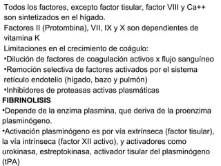 Todos los factores, excepto factor tisular, factor VIII y Ca++ son sintetizados en el hígado. Factores II (Protombina), VII, IX y X son dependientes de vitamina K Limitaciones en el crecimiento de coágulo: Dilución de factores de coagulación activos x flujo sanguíneo Remoción selectiva de factores activados por el sistema retículo endotelio (hígado, bazo y pulmón) Inhibidores de proteasas activas plasmáticas FIBRINOLISIS Depende de la enzima plasmina, que deriva de la proenzima plasminógeno. Activación plasminógeno es por vía extrínseca (factor tisular), la vía intrínseca (factor XII activo), y activadores como urokinasa, estreptokinasa, activador tisular del plasminógeno (tPA) 