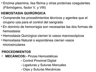 Enzima plasmina, lisa fibrina y otras proteínas coagulantes (Fibrinógeno, factor V, y VIII) HEMOSTASIA QUIRÚRGICA  Comprende los procedimientos técnicos y agentes que el cirujano usa para el control del sangrado  En dominio de hemorragia son necesarias las dos formas de hemostasia: Hemostasia Quirúrgica cierran lo vasos macroscópicos Hemostasia Natural o espontánea cierran vasos microsirculares PROCEDIMIENTOS MECÁNICOS: - Pinzas Hemostáticas  - Control Proximal Digital - Ligaduras y Suturas Manuales - Clips y Suturas Mecánicas 