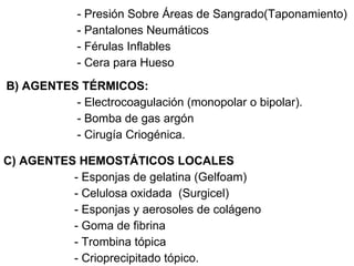 - Presión Sobre Áreas de Sangrado(Taponamiento) - Pantalones Neumáticos - Férulas Inflables  - Cera para Hueso B) AGENTES TÉRMICOS: - Electrocoagulación (monopolar o bipolar). - Bomba de gas argón - Cirugía Criogénica. C) AGENTES HEMOSTÁTICOS LOCALES - Esponjas de gelatina (Gelfoam) - Celulosa oxidada  (Surgicel) - Esponjas y aerosoles de colágeno - Goma de fibrina - Trombina tópica - Crioprecipitado tópico. 
