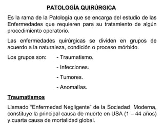 PATOLOGÍA QUIRÚRGICA   Es la rama de la Patología que se encarga del estudio de las Enfermedades que requieren para su tratamiento de algún procedimiento operatorio. Las enfermedades quirúrgicas se dividen en grupos de acuerdo a la naturaleza, condición o proceso mórbido. Los grupos son: - Traumatismo. - Infecciones. - Tumores. - Anomalías. Traumatismos Llamado “Enfermedad Negligente” de la Sociedad  Moderna, constituye la principal causa de muerte en USA (1 – 44 años) y cuarta causa de mortalidad global. 