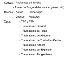 Causas:  - Accidentes de tránsito   - Armas de Fuego (delincuencia, guerra, etc). Hechos:  - Asfixia  - Hemorragia   - Choque - Fracturas Tipos: - TEC y TBM - Traumatismo Cervical - Traumatismo de Tórax - Traumatismo de Abdomen  - Traumatismo de Tracto Uro Genital - Traumatismo Arterial - Traumatismo por Explosión  - Traumatismo Ahogamiento. 