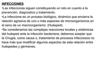 INFECCIONES Las infecciones siguen constituyendo un reto en cuanto a la prevención, diagnostico y tratamiento. La infeccione es un proceso biológico, dinámico que encierra la relación agresiva de uno o más especies de microorganismos en el seno de un macroorganismo  (Huésped). Se consideramos las complejas reacciones locales y sistémicas del huésped ante la infección bacteriana; debemos aceptar que la Cirugía, como causa o, tratamiento de procesos infecciosos no hace más que modificar algunos aspectos de esta relación entre huéspedes y gérmenes. 
