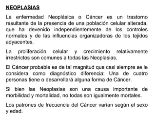 NEOPLASIAS La enfermedad Neoplásica o Cáncer es un trastorno resultante de la presencia de una población celular alterada, que ha devenido independientemente de los controles normales y de las influencias organizadoras de los tejidos adyacentes. La proliferación celular y crecimiento relativamente irrestrictos son comunes a todas las Neoplasias. El Cáncer probable es de tal magnitud que casi siempre se le considera como diagnóstico diferencia: Una de cuatro personas tiene o desarrollará alguna forma de Cáncer. Si bien las Neoplasias son una causa importante de morbilidad y mortalidad, no todas son igualmente mortales. Los patrones de frecuencia del Cáncer varían según el sexo y edad. 