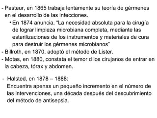 - Pasteur, en 1865 trabaja lentamente su teoría de gérmenes en el desarrollo de las infecciones. En 1874 anuncia, “La necesidad absoluta para la cirugía de lograr limpieza microbiana completa, mediante las esterilizaciones de los instrumentos y materiales de cura para destruir los gérmenes microbianos” - Billroth, en 1870, adoptó el método de Lister. - Motas, en 1880, constata el temor d los cirujanos de entrar en la cabeza, tórax y abdomen. -  Halsted, en 1878 – 1888: Encuentra apenas un pequeño incremento en el número de las intervenciones, una década después del descubrimiento del método de antisepsia. 