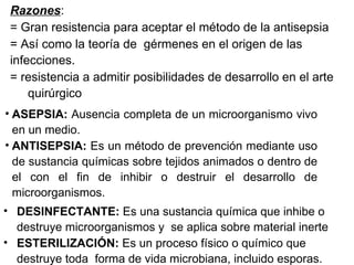 Razones : = Gran resistencia para aceptar el método de la antisepsia = Así como la teoría de  gérmenes en el origen de las  infecciones. = resistencia a admitir posibilidades de desarrollo en el arte  quirúrgico ASEPSIA:  Ausencia completa de un microorganismo vivo en un medio. ANTISEPSIA:  Es un método de prevención mediante uso de sustancia químicas sobre tejidos animados o dentro de el con el fin de inhibir o destruir el desarrollo de microorganismos. DESINFECTANTE:  Es una sustancia química que inhibe o destruye microorganismos y  se aplica sobre material inerte ESTERILIZACIÓN:  Es un proceso físico o químico que destruye toda  forma de vida microbiana, incluido esporas. 