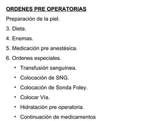 ORDENES PRE OPERATORIAS Preparación de la piel. Dieta. Enemas. Medicación pre anestésica. Ordenes especiales. Transfusión sanguínea. Colocación de SNG. Colocación de Sonda Foley. Colocar Vía. Hidratación pre operatoria. Continuación de medicamentos 