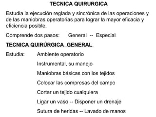 TECNICA QUIRURGICA Estudia la ejecución reglada y sincrónica de las operaciones y de las maniobras operatorias para lograr la mayor eficacia y eficiencia posible. Comprende dos pasos: General  --  Especial TECNICA QUIRÚRGICA  GENERAL  Estudia: Ambiente operatorio Instrumental, su manejo Maniobras básicas con los tejidos Colocar las compresas del campo Cortar un tejido cualquiera Ligar un vaso -- Disponer un drenaje Sutura de heridas -- Lavado de manos 