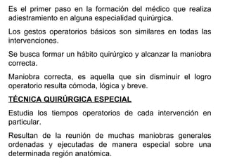 Es el primer paso en la formación del médico que realiza adiestramiento en alguna especialidad quirúrgica. Los gestos operatorios básicos son similares en todas las intervenciones. Se busca formar un hábito quirúrgico y alcanzar la maniobra correcta. Maniobra correcta, es aquella que sin disminuir el logro operatorio resulta cómoda, lógica y breve. TÉCNICA QUIRÚRGICA ESPECIAL Estudia los tiempos operatorios de cada intervención en particular. Resultan de la reunión de muchas maniobras generales ordenadas y ejecutadas de manera especial sobre una determinada región anatómica. 
