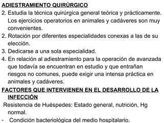 ADIESTRAMIENTO QUIRÚRGICO Estudia la técnica quirúrgica general teórica y prácticamente. Los ejercicios operatorios en animales y cadáveres son muy convenientes. 2. Rotación por diferentes especialidades conexas a las de su elección. 3. Dedicarse a una sola especialidad. 4. En relación al adiestramiento para la operación de avanzada que todavía se encuentran en estudio y que entrañan riesgos no comunes, puede exigir una intensa práctica en animales y cadáveres.  FACTORES QUE INTERVIENEN EN EL DESARROLLO DE LA INFECCIÓN Resistencia de Huéspedes: Estado general, nutrición, Hg normal. Condición bacteriológica del medio hospitalario. 