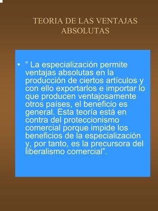 TEORIA DE LAS VENTAJAS
          ABSOLUTAS



• “ La especialización permite
  ventajas absolutas en la
  producción de ciertos artículos y
  con ello exportarlos e importar lo
  que producen ventajosamente
  otros países, el beneficio es
  general. Esta teoría está en
  contra del proteccionismo
  comercial porque impide los
  beneficios de la especialización
  y, por tanto, es la precursora del
  liberalismo comercial”.
 