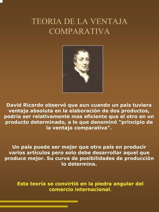 TEORIA DE LA VENTAJA
             COMPARATIVA




 David Ricardo observó que aun cuando un país tuviera
  ventaja absoluta en la elaboración de dos productos,
podría ser relativamente mas eficiente que el otro en un
producto determinado, a lo que denominó “principio de
                 la ventaja comparativa”.



   Un país puede ser mejor que otro país en producir
 varios artículos pero solo debe desarrollar aquel que
produce mejor. Su curva de posibilidades de producción
                     lo determina.



    Esta teoría se convirtió en la piedra angular del
                 comercio internacional.
 