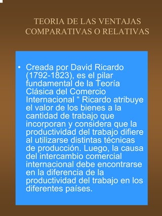 TEORIA DE LAS VENTAJAS
  COMPARATIVAS O RELATIVAS



• Creada por David Ricardo
  (1792-1823), es el pilar
  fundamental de la Teoría
  Clásica del Comercio
  Internacional “ Ricardo atribuye
  el valor de los bienes a la
  cantidad de trabajo que
  incorporan y considera que la
  productividad del trabajo difiere
  al utilizarse distintas técnicas
  de producción. Luego, la causa
  del intercambio comercial
  internacional debe encontrarse
  en la diferencia de la
  productividad del trabajo en los
  diferentes países.
 
