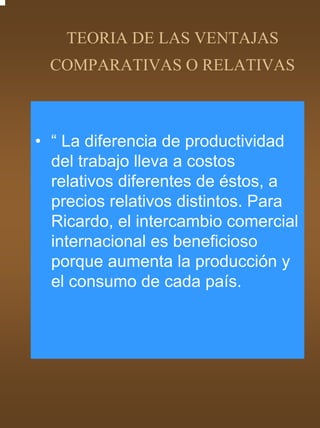 TEORIA DE LAS VENTAJAS
 COMPARATIVAS O RELATIVAS



• “ La diferencia de productividad
  del trabajo lleva a costos
  relativos diferentes de éstos, a
  precios relativos distintos. Para
  Ricardo, el intercambio comercial
  internacional es beneficioso
  porque aumenta la producción y
  el consumo de cada país.
 