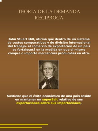 TEORIA DE LA DEMANDA
           RECIPROCA



John Stuart Mill, afirma que dentro de un sistema
de costos comparativos y de división internacional
del trabajo, el comercio de exportación de un país
   se fortalecerá en la medida en que el mismo
compre o importe mercancías producidas en otro.




Sostiene que el éxito económico de una país reside
     en mantener un superávit relativo de sus
      exportaciones sobre sus importaciones,
 