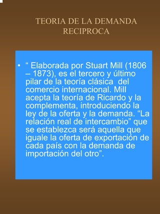 TEORIA DE LA DEMANDA
         RECIPROCA



• “ Elaborada por Stuart Mill (1806
  – 1873), es el tercero y último
  pilar de la teoría clásica del
  comercio internacional. Mill
  acepta la teoría de Ricardo y la
  complementa, introduciendo la
  ley de la oferta y la demanda. “La
  relación real de intercambio” que
  se establezca será aquella que
  iguale la oferta de exportación de
  cada país con la demanda de
  importación del otro”.
 