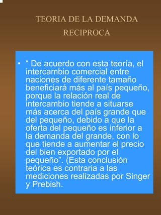 TEORIA DE LA DEMANDA
           RECIPROCA


• “ De acuerdo con esta teoría, el
  intercambio comercial entre
  naciones de diferente tamaño
  beneficiará más al país pequeño,
  porque la relación real de
  intercambio tiende a situarse
  más acerca del país grande que
  del pequeño, debido a que la
  oferta del pequeño es inferior a
  la demanda del grande, con lo
  que tiende a aumentar el precio
  del bien exportado por el
  pequeño”. (Esta conclusión
  teórica es contraria a las
  mediciones realizadas por Singer
  y Prebish.
 