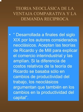 TEORIA NEOCLÁSICA DE LA
  VENTAJA COMPARATIVA Y LA
     DEMANDA RECIPROCA


• “ Desarrollada a finales del siglo
  XIX por los autores considerados
  neoclásicos. Aceptan las teorías
  de Ricardo y de Mill para explicar
  el comercio interindustrial y las
  amplían. Si la diferencia de
  costos relativos de la teoría de
  Ricardo se basaba sólo en
  cambios de productividad del
  trabajo, los neoclásicos
  argumentan que también en los
  cambios en la productividad del
  capital”.
 
