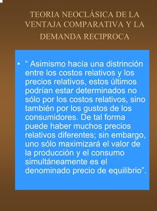 TEORIA NEOCLÁSICA DE LA
  VENTAJA COMPARATIVA Y LA
     DEMANDA RECIPROCA


• “ Asimismo hacía una distrinción
  entre los costos relativos y los
  precios relativos, estos últimos
  podrían estar determinados no
  sólo por los costos relativos, sino
  también por los gustos de los
  consumidores. De tal forma
  puede haber muchos precios
  relativos diferentes; sin embargo,
  uno sólo maximizará el valor de
  la producción y el consumo
  simultáneamente es el
  denominado precio de equilibrio”.
 