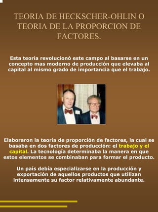 TEORIA DE HECKSCHER-OHLIN O
    TEORIA DE LA PROPORCION DE
            FACTORES.

  Esta teoría revolucionó este campo al basarse en un
 concepto mas moderno de producción que elevaba al
 capital al mismo grado de importancia que el trabajo.




Elaboraron la teoría de proporción de factores, la cual se
  basaba en dos factores de producción: el trabajo y el
  capital. La tecnología determinaba la manera en que
estos elementos se combinaban para formar el producto.

    Un país debía especializarse en la producción y
     exportación de aquellos productos que utilizan
   intensamente su factor relativamente abundante.
 