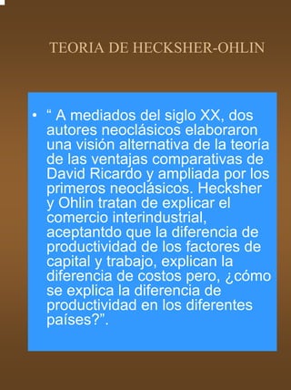 TEORIA DE HECKSHER-OHLIN



• “ A mediados del siglo XX, dos
  autores neoclásicos elaboraron
  una visión alternativa de la teoría
  de las ventajas comparativas de
  David Ricardo y ampliada por los
  primeros neoclásicos. Hecksher
  y Ohlin tratan de explicar el
  comercio interindustrial,
  aceptantdo que la diferencia de
  productividad de los factores de
  capital y trabajo, explican la
  diferencia de costos pero, ¿cómo
  se explica la diferencia de
  productividad en los diferentes
  países?”.
 