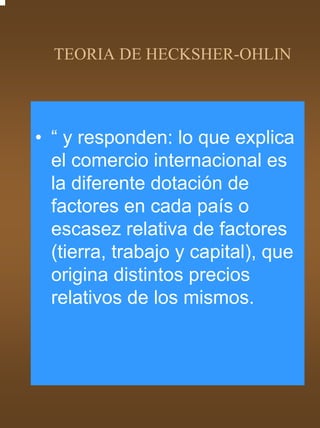 TEORIA DE HECKSHER-OHLIN




• “ y responden: lo que explica
  el comercio internacional es
  la diferente dotación de
  factores en cada país o
  escasez relativa de factores
  (tierra, trabajo y capital), que
  origina distintos precios
  relativos de los mismos.
 