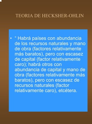TEORIA DE HECKSHER-OHLIN



• “ Habrá países con abundancia
  de los recursos naturales y mano
  de obra (factores relativamente
  más baratos), pero con escasez
  de capital (factor relativamente
  caro); habrá otros con
  abundancia de capital y mano de
  obra (factores relativamente más
  baratos), pero con escasez de
  recursos naturales (factor
  relativamente caro), etcétera.
 