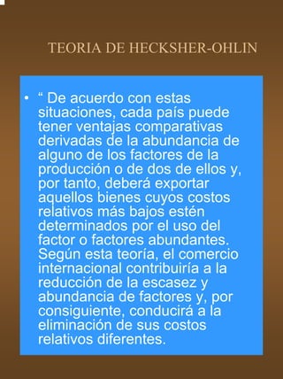 TEORIA DE HECKSHER-OHLIN


• “ De acuerdo con estas
  situaciones, cada país puede
  tener ventajas comparativas
  derivadas de la abundancia de
  alguno de los factores de la
  producción o de dos de ellos y,
  por tanto, deberá exportar
  aquellos bienes cuyos costos
  relativos más bajos estén
  determinados por el uso del
  factor o factores abundantes.
  Según esta teoría, el comercio
  internacional contribuiría a la
  reducción de la escasez y
  abundancia de factores y, por
  consiguiente, conducirá a la
  eliminación de sus costos
  relativos diferentes.
 