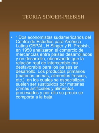 TEORIA SINGER-PREBISH


• “ Dos economistas sudamericanos del
  Centro de Estudios para América
  Latina CEPAL, H.Singer y R. Prebish,
  en 1950 analizaron el comercio de
  mercancías entre países desarrollados
  y en desarrollo, observando que la
  relación real de intercambio era
  desfavorable para los países en
  desarrollo. Los productos primarios
  (materias primas, alimentos frescos,
  etc.), en los cuales se especializan,
  suelen ser sustituidos por materias
  primas artificiales y alimentos
  procesados y por ello su precio se
  comporta a la baja.
 