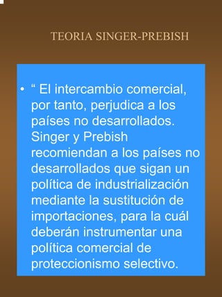 TEORIA SINGER-PREBISH



• “ El intercambio comercial,
  por tanto, perjudica a los
  países no desarrollados.
  Singer y Prebish
  recomiendan a los países no
  desarrollados que sigan un
  política de industrialización
  mediante la sustitución de
  importaciones, para la cuál
  deberán instrumentar una
  política comercial de
  proteccionismo selectivo.
 