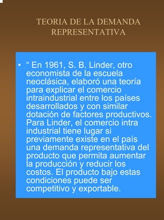 TEORIA DE LA DEMANDA
       REPRESENTATIVA


• “ En 1961, S. B. Linder, otro
  economista de la escuela
  neoclásica, elaboró una teoría
  para explicar el comercio
  intraindustrial entre los países
  desarrollados y con similar
  dotación de factores productivos.
  Para Linder, el comercio intra
  industrial tiene lugar si
  previamente existe en el país
  una demanda representativa del
  producto que permita aumentar
  la producción y reducir los
  costos. El producto bajo estas
  condiciones puede ser
  competitivo y exportable.
 