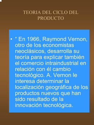 TEORIA DEL CICLO DEL
          PRODUCTO



• “ En 1966, Raymond Vernon,
  otro de los economistas
  neoclásicos, desarrolla su
  teoría para explicar también
  el comercio intraindustrial en
  relación con él cambio
  tecnológico. A. Vernon le
  interesa determinar la
  localización geográfica de los
  productos nuevos que han
  sido resultado de la
  innovación tecnológica.
 